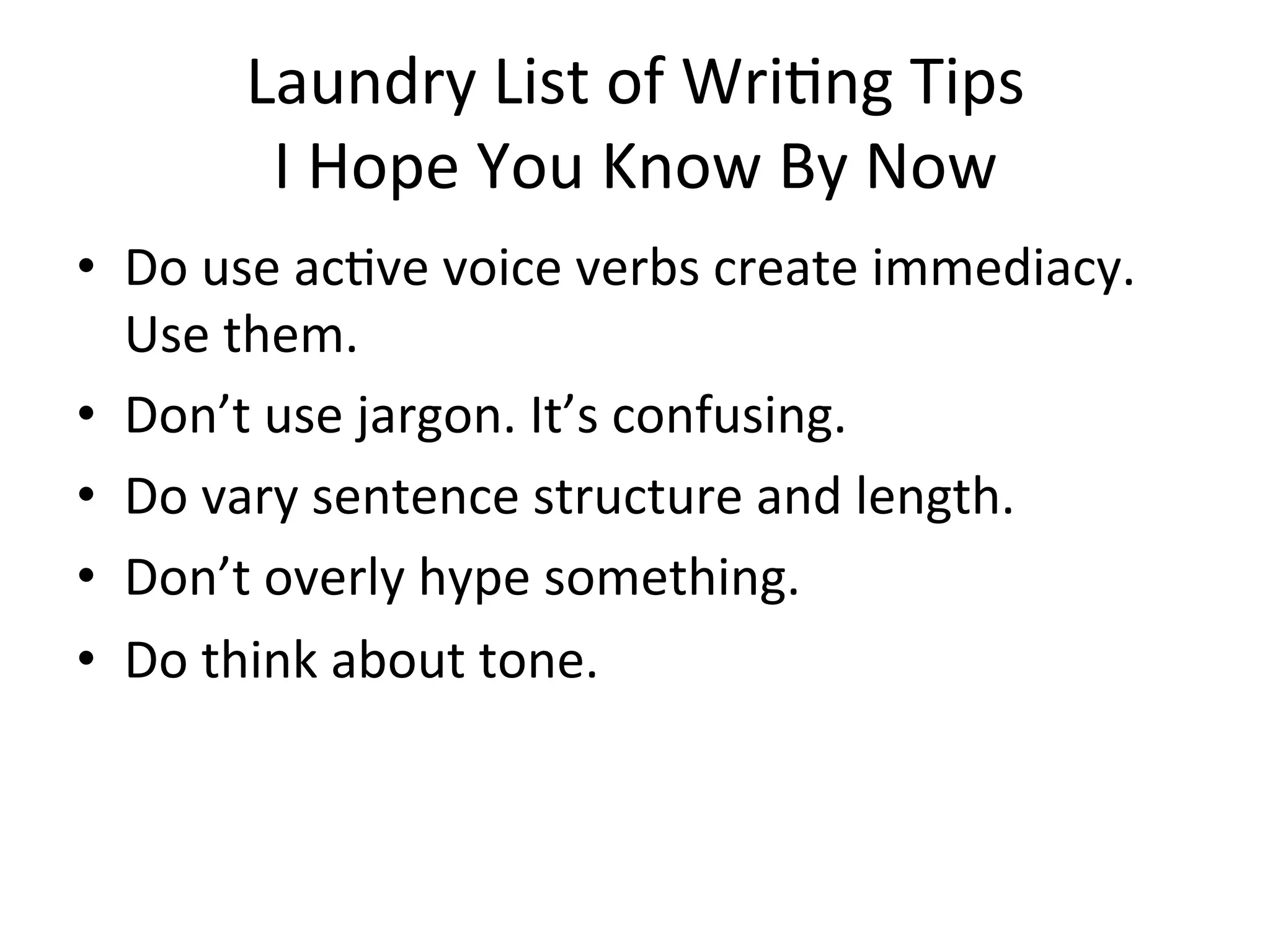 Laundry	
  List	
  of	
  Wri=ng	
  Tips	
  
           I	
  Hope	
  You	
  Know	
  By	
  Now	
  
•  Do	
  use	
  ac=ve	
  voice	
  verbs	
  create	
  immediacy.	
  
   Use	
  them.	
  
•  Don’t	
  use	
  jargon.	
  It’s	
  confusing.	
  
•  Do	
  vary	
  sentence	
  structure	
  and	
  length.	
  
•  Don’t	
  overly	
  hype	
  something.	
  
•  Do	
  think	
  about	
  tone.	
  
 