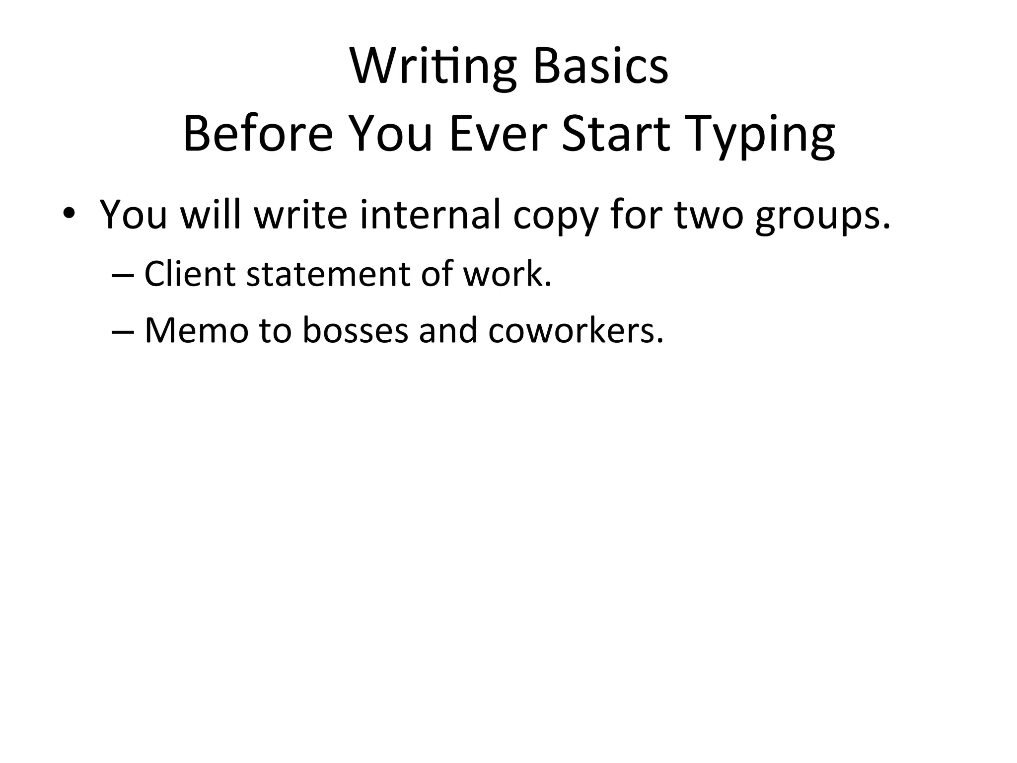 Wri=ng	
  Basics	
  
          Before	
  You	
  Ever	
  Start	
  Typing	
  
•  You	
  will	
  write	
  internal	
  copy	
  for	
  two	
  groups.	
  
    –  Client	
  statement	
  of	
  work.	
  
    –  Memo	
  to	
  bosses	
  and	
  coworkers.	
  
    	
  
 