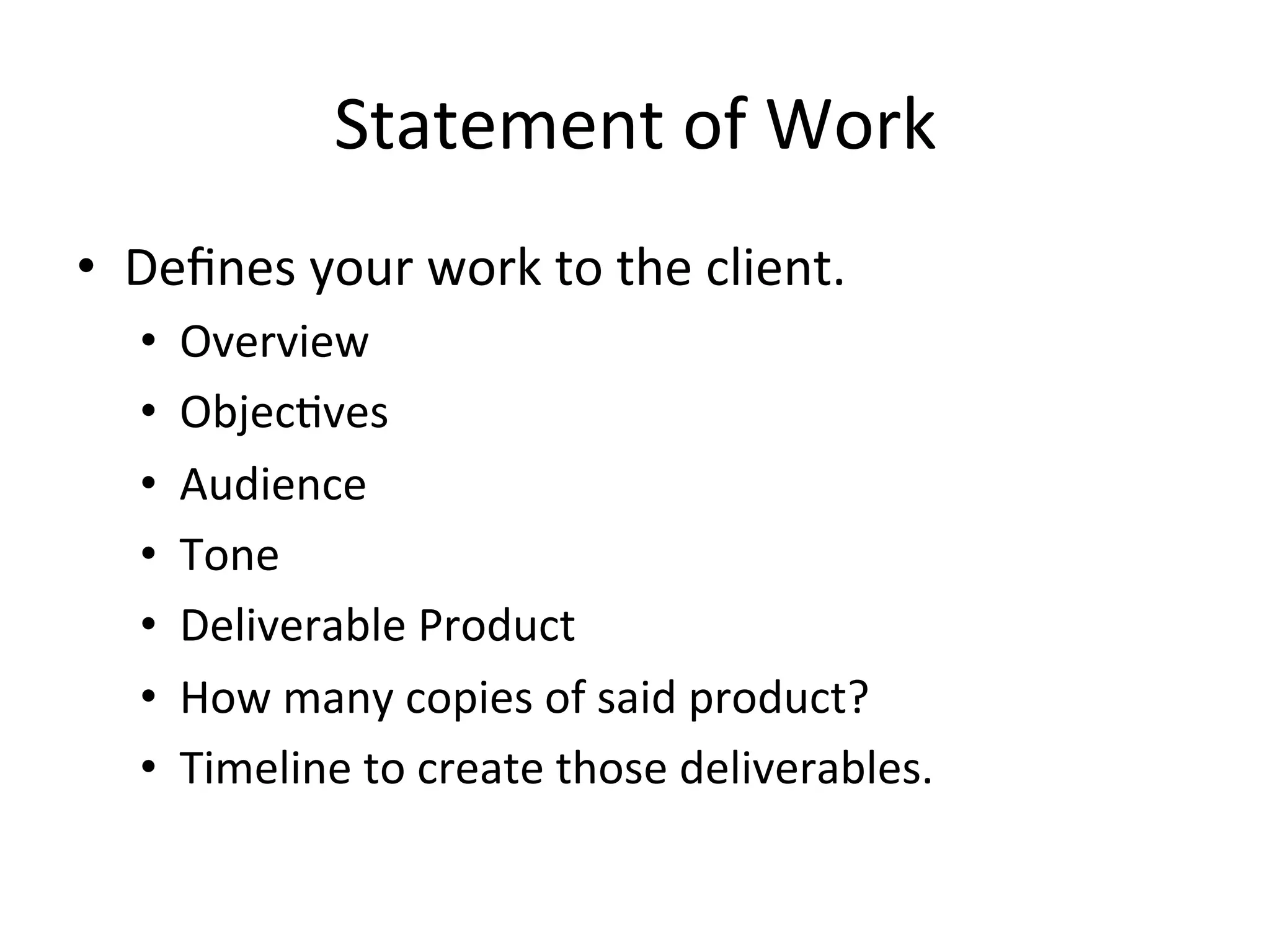 Statement	
  of	
  Work	
  
•  Deﬁnes	
  your	
  work	
  to	
  the	
  client.	
  
    •      Overview	
  
    •      Objec=ves	
  
    •      Audience	
  
    •      Tone	
  
    •      Deliverable	
  Product	
  
    •      How	
  many	
  copies	
  of	
  said	
  product?	
  
    •      Timeline	
  to	
  create	
  those	
  deliverables.	
  
    	
  
    	
  
 