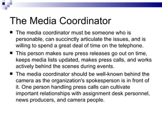 The Media Coordinator
   The media coordinator must be someone who is
    personable, can succinctly articulate the issues, and is
    willing to spend a great deal of time on the telephone.
   This person makes sure press releases go out on time,
    keeps media lists updated, makes press calls, and works
    actively behind the scenes during events.
   The media coordinator should be well-known behind the
    camera as the organization's spokesperson is in front of
    it. One person handling press calls can cultivate
    important relationships with assignment desk personnel,
    news producers, and camera people.
 