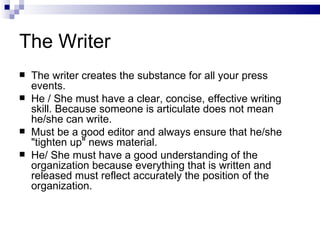 The Writer
   The writer creates the substance for all your press
    events.
   He / She must have a clear, concise, effective writing
    skill. Because someone is articulate does not mean
    he/she can write.
   Must be a good editor and always ensure that he/she
    "tighten up" news material.
   He/ She must have a good understanding of the
    organization because everything that is written and
    released must reflect accurately the position of the
    organization.
 