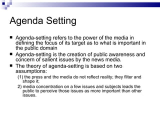 Agenda Setting
   Agenda-setting refers to the power of the media in
    defining the focus of its target as to what is important in
    the public domain
   Agenda-setting is the creation of public awareness and
    concern of salient issues by the news media.
   The theory of agenda-setting is based on two
    assumptions:
    (1) the press and the media do not reflect reality; they filter and
       shape it;
    2) media concentration on a few issues and subjects leads the
       public to perceive those issues as more important than other
       issues.
 