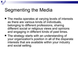 Segmenting the Media
   The media operates at varying levels of interests
    as there are various kinds of individuals,
    belonging to different professions, sharing
    different social or religious views and opinions
    and engaging in different kinds of past times.
   The strategy starts with an understanding of
    your organization's position in all of the disparate
    interests that are available within your industry
    and social setting.
 