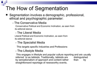 The How of Segmentation
   Segmentation involves a demographic, professional,
    ethical and psychographic parameter:
      - The Conservative Media
        Conservative Political and Economic Inclination, as seen from
       its editorial stance
        - The Liberal Media
       Liberal Political and Economic Inclination, as seen from
       its editorial stance
        - The Specialist Media
         This targets specific Industries and Professions
        - The Lifestyle Media
         This engages in lifestyle and popular culture reporting and are usually
        referred to as tabloids. Traditionally, tabloids are    distinguished
        by sensationalism of approach and content rather        than      by
        straightforward reportage of newsworthy events.
 