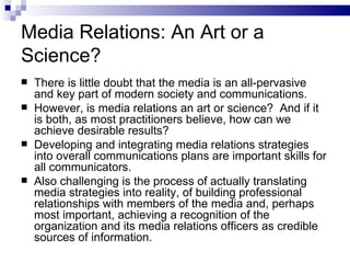 Media Relations: An Art or a
Science?
   There is little doubt that the media is an all-pervasive
    and key part of modern society and communications.
   However, is media relations an art or science? And if it
    is both, as most practitioners believe, how can we
    achieve desirable results?
   Developing and integrating media relations strategies
    into overall communications plans are important skills for
    all communicators.
   Also challenging is the process of actually translating
    media strategies into reality, of building professional
    relationships with members of the media and, perhaps
    most important, achieving a recognition of the
    organization and its media relations officers as credible
    sources of information.
 