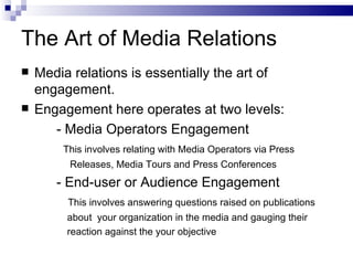 The Art of Media Relations
   Media relations is essentially the art of
    engagement.
   Engagement here operates at two levels:
       - Media Operators Engagement
        This involves relating with Media Operators via Press
         Releases, Media Tours and Press Conferences
       - End-user or Audience Engagement
         This involves answering questions raised on publications
         about your organization in the media and gauging their
         reaction against the your objective
 