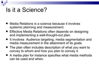 Is it a Science?

   Media Relations is a science because it involves
    systemic planning and measurement.
   Effective Media Relations often depends on designing
    and implementing a well-thought-out plan.
   It involves Audience targeting, media segmentation and
    media measurement in the attainment of its goals
   The plan often includes description of what you want to
    convey to whom and how you plan to convey it.
   A media plan for instance specifies what media methods
    can be used and when.
 