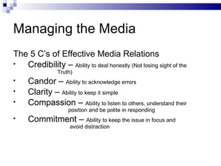 Managing the Media
The 5 C’s of Effective Media Relations
•  Credibility – Ability to deal honestly (Not losing sight of the
                Truth)
•    Candor – Ability to acknowledge errors
•    Clarity – Ability to keep it simple
•    Compassion – Ability to listen to others, understand their
                    position and be polite in responding
•    Commitment – Ability to keep the issue in focus and
                     avoid distraction
 