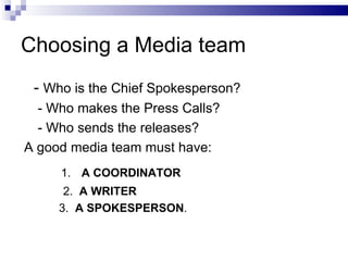 Choosing a Media team
 - Who is the Chief Spokesperson?
  - Who makes the Press Calls?
  - Who sends the releases?
A good media team must have:
     1. A COORDINATOR
      2. A WRITER
     3. A SPOKESPERSON.
 
