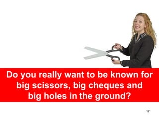 Do you really want to be known for
  big scissors, big cheques and
     big holes in the ground?
                                17
 