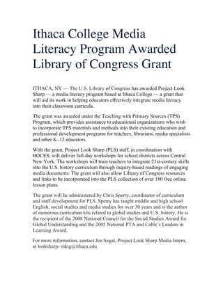 Ithaca College Media
Literacy Program Awarded
Library of Congress Grant
ITHACA, NY — The U.S. Library of Congress has awarded Project Look
Sharp — a media literacy program based at Ithaca College — a grant that
will aid its work in helping educators effectively integrate media literacy
into their classroom curricula.
The grant was awarded under the Teaching with Primary Sources (TPS)
Program, which provides assistance to educational organizations who wish
to incorporate TPS materials and methods into their existing education and
professional development programs for teachers, librarians, media specialists
and other K–12 educators.
With the grant, Project Look Sharp (PLS) staff, in coordination with
BOCES, will deliver full-day workshops for school districts across Central
New York. The workshops will train teachers to integrate 21st-century skills
into the U.S. history curriculum through inquiry-based readings of engaging
media documents. The grant will also allow Library of Congress resources
and links to be incorporated into the PLS collection of over 180 free online
lesson plans.
The grant will be administered by Chris Sperry, coordinator of curriculum
and staff development for PLS. Sperry has taught middle and high school
English, social studies and media studies for over 30 years and is the author
of numerous curriculum kits related to global studies and U.S. history. He is
the recipient of the 2008 National Council for the Social Studies Award for
Global Understanding and the 2005 National PTA and Cable’s Leaders in
Learning Award.
For more information, contact Jen Segal, Project Look Sharp Media Intern,
at looksharp- mktg@ithaca.edu
	
  

 