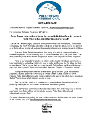 MEDIA RELEASE
Jaclyn McPherson, High Road Public Relations, jmcpherson@highroadpr.com
For Immediate Release: November 20th, 2013
Polar Bears International joins forces with Build-a-Bear in hopes to
fund more educational programs for youth
TORONTO – Krista Wright, Executive Director of Polar Bears International,i announced
on Tuesday the newly formed partnership with Build-a-Bear toy store, where ten percent
of all Build-a-Bear profits will go towards educational programs targeted towards children.
Currently Polar Bears International has many educational programs in place
intended to prevent Global Warming and to raise awareness about the polar bears. The
new partnership with Build-a-Bear will provide more funds for youth oriented programs.
“One of our educational goals is to inform and educate individuals, communities,
business leaders, and policy makers on how to make a difference for the future survival
of polar bears.ii We’re hoping that by combining with Build-a-Bear, we’ll be able to reach
a younger demographic” Leah Knickerbocker, Assistant Director of Education states.iii
Along with ten percent of Build-a-Bear sales going towards youth educational
programs, Build-a-Bear will be revealing a limited edition stuffed polar bear which
includes Polar Bears International’s mission statements as well as a fact sheet regarding
Global Warming and what children can do to help.
The partnership predicts to produce an increase in Polar Bears International’s
profits by fifteen percent and intends to increase awareness greatly.
The partnership commences Thursday November 21st, and every bear or animal
purchased from Build-a-Bear will contribute towards Polar Bears International
educational program fund.
For more information regarding the new collaboration and details about the event hosted
at the Toronto Zoo, visit http://www.polarbearsinternational.org/
-30-
 