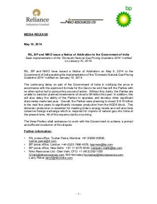 - 1 -
MEDIA RELEASE
May 10, 2014
RIL, BP and NIKO issue a Notice of Arbitration to the Government of India
Seek implementation of the “Domestic Natural Gas Pricing Guideline 2014” notified
on January 10, 2014.
RIL, BP and NIKO have issued a Notice of Arbitration on May 9, 2014 to the
Government of India seeking the implementation of the “Domestic Natural Gas Pricing
Guideline 2014” notified on January 10, 2014.
The continuing delay on part of the Government of India in notifying the price in
accordance with the approved formula for the Gas to be sold has left the Parties with
no other option but to pursue this course of action. Without this clarity, the Parties are
unable to sanction planned investments of close to $4 billion this year. In addition, this
will also delay the ability of the Parties to appraise and develop other significant
discoveries made last year. Overall, the Parties were planning to invest $ 8-10 billion
in the next few years to significantly increase production from the KGD6 block. This
domestic production is essential for meeting India’s energy needs and will also help
conserve foreign exchange which is required for imports of natural gas into India at
the present time. All of this requires clarity on pricing.
The three Parties shall endeavour to work with the Government to achieve a prompt
and efficient resolution of this dispute.
Further information:
• RIL press office: Tushar Pania, Mumbai: +91 98200 88536,
tushar.pania@ril.com
• BP press office, London: +44 (0)20 7496 4076, bppress@bp.com
• BP press office, New Delhi: +91 11 4375 5000, narayani.mahil@bp.com
• Niko Resources Ltd.: Glen Valk, CFO: +1 (403) 262-1020
GValk@nikoresources.com Bill Hornaday hornaday@nikoresources.com
Larry Fisher larryf@nikoindia.com
 