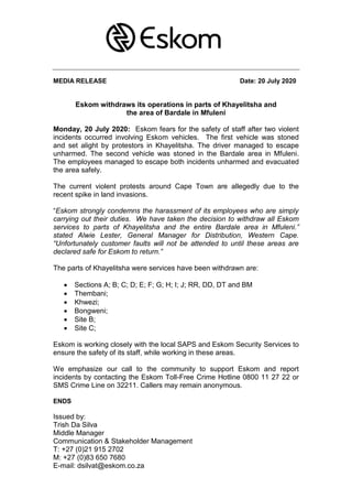 MEDIA RELEASE Date: 20 July 2020
Eskom withdraws its operations in parts of Khayelitsha and
the area of Bardale in Mfuleni
Monday, 20 July 2020: Eskom fears for the safety of staff after two violent
incidents occurred involving Eskom vehicles. The first vehicle was stoned
and set alight by protestors in Khayelitsha. The driver managed to escape
unharmed. The second vehicle was stoned in the Bardale area in Mfuleni.
The employees managed to escape both incidents unharmed and evacuated
the area safely.
The current violent protests around Cape Town are allegedly due to the
recent spike in land invasions.
“Eskom strongly condemns the harassment of its employees who are simply
carrying out their duties. We have taken the decision to withdraw all Eskom
services to parts of Khayelitsha and the entire Bardale area in Mfuleni.”
stated Alwie Lester, General Manager for Distribution, Western Cape.
“Unfortunately customer faults will not be attended to until these areas are
declared safe for Eskom to return.”
The parts of Khayelitsha were services have been withdrawn are:
 Sections A; B; C; D; E; F; G; H; I; J; RR, DD, DT and BM
 Thembani;
 Khwezi;
 Bongweni;
 Site B;
 Site C;
Eskom is working closely with the local SAPS and Eskom Security Services to
ensure the safety of its staff, while working in these areas.
We emphasize our call to the community to support Eskom and report
incidents by contacting the Eskom Toll-Free Crime Hotline 0800 11 27 22 or
SMS Crime Line on 32211. Callers may remain anonymous.
ENDS
Issued by:
Trish Da Silva
Middle Manager
Communication & Stakeholder Management
T: +27 (0)21 915 2702
M: +27 (0)83 650 7680
E-mail: dsilvat@eskom.co.za
 