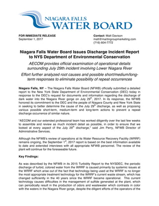  
FOR IMMEDIATE RELEASE Contact: Matt Davison
September 1, 2017 matt@martingroupmarketing.com
(716) 604-7772
Niagara Falls Water Board Issues Discharge Incident Report
to NYS Department of Environmental Conservation
AECOM provides official examination of operational details
surrounding July 29th incident involving Lower Niagara River
Effort further analyzed root causes and possible short/medium/long-
term responses to eliminate possibility of repeat occurrences
Niagara Falls, NY – The Niagara Falls Water Board (NFWB) officially submitted a detailed
report to the New York State Department of Environmental Conservation (DEC) today in
response to the DEC’s request for documents and information regarding the discharge of
dark water into the Niagara River gorge on July 29th
, 2017. In its response, the NFWB
honored its commitment to the DEC and the people of Niagara County and New York State
in seeking to better determine the cause of the July 29th
discharge, as well as proposing
various possible short-term, medium-term and long-term actions to prevent a repeat
discharge occurrence of similar nature.
“AECOM and our extended professional team has worked diligently over the last few weeks
to assemble and review as much incident detail as possible, in order to ensure that we
looked at every aspect of the July 29th
discharge,” said Jim Perry, NFWB Director of
Administrative Services.
Although the NFWB’s review of operations at its Water Resource Recovery Facility (WRRF)
remains ongoing, the September 1st
, 2017 report is based on the best information available
to date and extended interviews with all appropriate NFWB personnel. The review of the
plant will continue for the foreseeable future.
Key Findings:
As was described by the NFWB in its 2015 Turbidity Report to the NYSDEC, the periodic
discharge of turbid, colored water from the WRRF is caused primarily by systemic issues at
the WRRF which arise out of the fact that technology being used at the WRRF is no longer
the most appropriate treatment technology for the WRRF’s current waste stream, which has
changed sufficiently in the 40 years since the WRRF became operational. This current
technology causes difficulties in the management of sulfide generated at the plant, which
can periodically result in the production of odors and wastewater which contrasts in color
with the waters in the Niagara River gorge, despite the diligent efforts of the operators of the
 