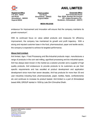 ANIL LIMITED
Registered Office                  Plant Location                       Corporate Office
P.O. Box: 10009                      Anil Road,                    Anil Corporate House
Anil Road                        Ahmedabad – 380025     Opp. WIAA, Besides DLA School
Ahmedabad – 380025                  Gujarat INDIA            Off. Judges Bungalow Rd.,
MEDIA RELEASE
Gujarat INDIA                                           Bodakdev, Ahmedabad – 380015
                                                                                  INDIA
                                      MEDIA RELEASE


endeavour for improvement and innovation will ensure that the company maintains its
growth momentum”.

With its continued focus on value added products and measures for efficiency
improvement, the company has maintained its growth and profit trajectory. With a
strong and reputed customer base in the food, pharmaceutical, paper and textile sector,
the company is expected to achieve its targeted performance.

About Anil Limited:
Anil limited, Agro / Food Processing and Bio-Industrial products major, manufactures a
range of products in the corn wet milling, agro/food processing and bio industrial space.
Anil has always been known in the market as a solution provider and a supplier of high
quality products. Anil endeavours to provide products to its customers as per their
specific requirements and has excelled at product development and application
development since more than seven decades. Anil has products for more than 30 end
user industries including food, pharmaceuticals, paper, textiles, feeds, confectioneries
etc and continues to increase its product basket. Anil limited is a part of Ahmedabad
based ANIL GROUP started in 1939 by Late Shri Chinubhai Sheth.




For more information, contact:
Siddharth J. Baad
Corporate Communication
Anil Group of Companies
media@anil.co.in
+91-79-40281000                                                                        Page 2
 