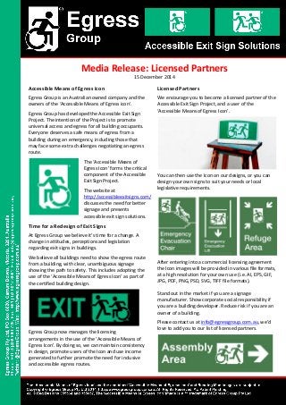 Accessible Means of Egress Icon
Egress Group is an Australian owned company and the
owners of the ‘Accessible Means of Egress icon’.
Egress Group has developed the Accessible Exit Sign
Project. The intention of the Project is to promote
universal access and egress for all building occupants.
Everyone deserves a safe means of egress from a
building during an emergency, including those that
may face some extra challenges negotiating an egress
route.
The ‘Accessible Means of
Egress Icon’ forms the critical
component of the Accessible
Exit Sign Project.
The website at
http://accessibleexitsigns.com/
discusses the need for better
signage and presents
accessible exit sign solutions.
Time for a Redesign of Exit Signs
At Egress Group we believe it’s time for a change. A
change in attitudes, perceptions and legislation
regarding exit signs in buildings.
We believe all buildings need to show the egress route
from a building, with clear, unambiguous signage
showing the path to safety. This includes adopting the
use of the ‘Accessible Means of Egress Icon’ as part of
the certified building design.
Egress Group now manages the licensing
arrangements in the use of the ‘Accessible Means of
Egress Icon’. By doing so, we can maintain consistency
in design, promote users of the Icon and use income
generated to further promote the need for inclusive
and accessible egress routes.
®
Media Release: Licensed Partners
Licensed Partners
We encourage you to become a licensed partner of the
Accessible Exit Sign Project, and a user of the
‘Accessible Means of Egress Icon’.
You can then use the Icon on our designs, or you can
design your own signs to suit your needs or local
legislative requirements.
After entering into a commercial licensing agreement
the Icon images will be provided in various file formats,
at a high resolution for your own use (i.e. AI, EPS, GIF,
JPG, PDF, PNG, PSD, SVG, TIFF file formats).
Stand out in the market if you are a signage
manufacturer. Show corporate social responsibility if
you are a building developer. Reduce risk if you are an
owner of a building.
Please contact us at info@egressgroup.com.au, we’d
love to add you to our list of licensed partners.
15 December 2014
 