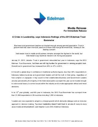 Media Release
                                                                          For Immediate Release

 A Crisis in Leadership, says Indonesia findings of the 2013 Edelman Trust
                                              Barometer

   Business and government leaders not trusted enough among general population; Trust in
   government has risen from last year but of those that trust government less, honesty is the
                                       leading concern

     Indonesian trust in media and business remains amongst the highest in the world, but
                  Indonesians say business needs to do more good purpose

January 31, 2013, Jakarta– Trust in government rebounded last year in Indonesia, says the 2013
Edelman Trust Barometer, but there are still big hurdles for government in winning people’s trust.
Overall trust in government has increased from 40% to 47% in 2013.


In line with a global drop in confidence in traditional authority figures, less than 30% respondents in
Indonesia believe business and government leaders will tell the truth in their policy, regardless of
how complex or unpopular it may sound to their stakeholders.Business and Government Leaders
are also perceived by the majority of the Indonesian public surveyed this year as not trusted enough
to solve social issues, to correct issues within the industry and to make appropriate ethical and moral
decisions.


In its 13th year globally, and fifth year in Indonesia, the 2013 Trust Barometer has surveyed more
than 31,000 respondents in 26 countries including 1,200 in Indonesia.


“Leaders are now expected to adapt to a changing world which demands dialogue and an inclusive
approach in decision making. Top-down leadership doesn’t build trust in an era of many-to-many
social media communications”, said Stephen Lock, CEO, Edelman Indonesia




     250 Hudson Street New York New York 10013 Tel +1 212 768 0550 Fax +1 212 704 0117 www.edelman.com
 