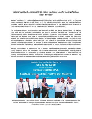 Nations Trust Bank PLC concluded a landmark USD 20 million Syndicated Term Loan facility for Coastline
Hotels and Resorts (Pvt) Ltd, on 21st
March 2017. The USD 20 million facility is the first tranche of a larger
syndicate loan for which Nations Trust Bank has been appointed as the Mandated Lead Arranger by
Coastline Hotels and Resorts (Pvt) Ltd, a leading resort developer in the Maldives.
The funding participants in the syndicate are Nations Trust Bank and Hatton National Bank PLC. Nations
Trust Bank will also act as the Facility Agent and Security Agent for the syndicate. Commenting at the
conclusion of the event, Ms Renuka Fernando, Director-CEO Nations Trust Bank said “This is a landmark
transaction for Nations Trust Bank as it highlights our capabilities in Project Finance and Structured
Banking and underscores what will be a key part of our Corporate Banking strategy. This transaction is
also evidence of the confidence placed in Nations Trust Bank by an international group, to arrange their
complex financing requirements”. In addition to resort development, the Coastline Group has significant
business interests in luxury resort management, international oil trading, construction and ship building.
Nations Trust Bank PLC is amongst the top 25 business establishments in Sri Lanka, ranked by Business
Today Magazine and is the benchmark for customer convenience, ably providing a host of financial
products and services to a wide range of customers. Nations Trust Bank operates 93 branches across the
country, boasting an ATM network covering 137 locations plus more than 3,500 ATMs on the Lanka Pay
Network and is the issuer and sole acquirer for American Express® Cards in Sri Lanka.
Ms Renuka Fernando, CEO/Director, Nations Trust Bank, Hemantha Gunetilleke, DGM Commercial Banking and
Lakshan Wanniarachchi, Manager Project Finance at the conclusion of the transaction with Mr A U Maniku,
Chairman of Coastline Group and other Directors.
 