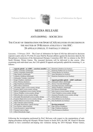 Tribunal Arbitral du Sport Court of Arbitration for Sport
MEDIA RELEASE
ANTI-DOPING – SOCHI 2014
THE COURT OF ARBITRATION FOR SPORT (CAS) DELIVERS ITS DECISIONS IN
THE MATTER OF 39 RUSSIAN ATHLETES V/ THE IOC:
28 APPEALS UPHELD, 11 PARTIALLY UPHELD
Lausanne, 1 February 2018 – The Court of Arbitration for Sport (CAS) has delivered its decisions
(operative parts only) in 39 of the 42 cases filed by Russian athletes against the decisions taken by the
Disciplinary Commission of the International Olympic Committee (IOC DC) in relation to the 2014
Sochi Olympic Winter Games. The reasoned decisions will be delivered in due course. After
examining each individual case, the CAS upheld 28 appeals and partially upheld the remaining 11, as
follows:
Appeals upheld – no ADRV – sanctions annulled 24 Ekaterina Lebedeva (ice hockey)
1 Dmitry Trunenkov (bobsleigh) 25 Ekaterina Pashkevich (ice hockey)
2 Aleksei Negodailo (bobsleigh) 26 Tatiana Burina (ice hockey)
3 Olga Stulneva (bobsleigh) 27 Anna Shchukina (ice hockey)
4 Liudmila Udobkina (bobsleigh) 28 Ekaterina Smolentseva (ice hockey)
5 Aleksander Tretiakov (skeleton)
6 Sergei Chudinov (skeleton) Appeals partially upheld – ADRV confirmed
7 Elena Nikitina (skeleton) 29 Aleksandr Zubkov (bobsleigh)
8 Olga Potylitsyna (skeleton) 30 Alexey Voevoda (bobsleigh)
9 Maria Orlova (skeleton) 31 Alexander Kasyanov (bobsleigh)
10 Alexander Legkov (cross-country skiing) 32 Aleksei Pushkarev (bobsleigh)
11 Evgeniy Belov (cross-country skiing) 33 Ilvir Khuzin (bobsleigh)
12 Maxim Vylegzhanin (cross-country skiing) 34 Julia Ivanova (cross-country skiing)
13 Alexey Petukhov (cross-country skiing) 35 Yulia Chekaleva (cross-country skiing)
14 Nikita Kryukov (cross-country skiing) 36 Anastasia Dotsenko (cross-country skiing)
15 Alexander Bessmertnykh (cross-country skiing) 37 Galina Skiba (ice hockey)
16 Evgenia Shapovalova (cross-country skiing) 38 Anna Shibanova (ice hockey)
17 Natalia Matveeva (cross-country skiing) 39 Inna Dyubanok (ice hockey)
18 Olga Fatkulina (speed skating)
19 Alexander Rumyantsev (speed skating) Hearing postponed
20 Ivan Skobrev (speed skating) 40 Olga Zaytseva (biathlon)
21 Artem Kuznetcov (speed skating) 41 Olga Vilukhina (biathlon)
22 Tatyana Ivanova (luge) 42 Yana Romanova (biathlon)
23 Albert Demchenko (luge)
Following the investigation performed by Prof. McLaren with respect to the manipulation of anti-
doping procedures during the Olympic Winter Games in Sochi 2014, the IOC DC found 43 Russian
athletes to have committed anti-doping rule violations during the 2014 Olympic Winter Games,
 