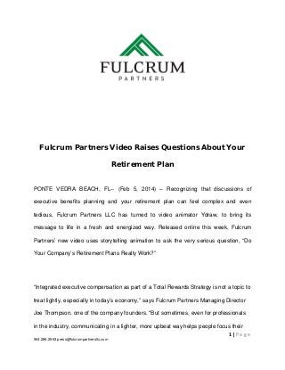Fulcrum Partners Video Raises Questions About Your
Retirement Plan
PONTE VEDRA BEACH, FL-- (Feb 5, 2014) – Recognizing that discussions of
executive benefits planning and your retirement plan can feel complex and even
tedious, Fulcrum Partners LLC has turned to video animator Ydraw, to bring its
message to life in a fresh and energized way. Released online this week, Fulcrum
Partners’ new video uses storytelling animation to ask the very serious question, “Do
Your Company’s Retirement Plans Really Work?”

“Integrated executive compensation as part of a Total Rewards Strategy is not a topic to
treat lightly, especially in today’s economy,” says Fulcrum Partners Managing Director
Joe Thompson, one of the company founders. “But sometimes, even for professionals
in the industry, communicating in a lighter, more upbeat way helps people focus their
1|Page
904.296.2563 press@fulcrumpartnersllc.com

 