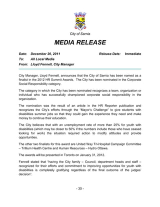 City of Sarnia

                        MEDIA RELEASE
Date:   December 20, 2011                              Release Date:     Immediate
To:     All Local Media
From: Lloyd Fennell, City Manager


City Manager, Lloyd Fennell, announces that the City of Sarnia has been named as a
finalist in the 2012 HR Summit Awards. The City has been nominated in the Corporate
Social Responsibility category.

The category in which the City has been nominated recognizes a team, organization or
individual who has successfully championed corporate social responsibility in the
organization.

The nomination was the result of an article in the HR Reporter publication and
recognizes the City’s efforts through the “Mayor’s Challenge” to give students with
disabilities summer jobs so that they could gain the experience they need and make
money to continue their education.

The City believes that with an unemployment rate of more than 25% for youth with
disabilities (which may be closer to 50% if the numbers include those who have ceased
looking for work) the situation required action to modify attitudes and provide
opportunities.

The other two finalists for this award are United Way Tri-Hospital Campaign Committee
– Trillium Health Centre and Human Resources – Hydro Ottawa.

The awards will be presented in Toronto on January 31, 2012.

Fennell stated that “having the City family – Council, department heads and staff –
recognized for their efforts and commitment to improving opportunities for youth with
disabilities is completely gratifying regardless of the final outcome of the judges’
decision”.



                                       - 30 -
 