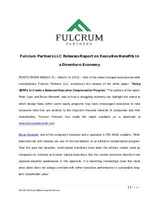  


    Fulcrum Partners LLC Releases Report on Executive Benefits in

                                        a Downturn Economy


PONTE VEDRA BEACH, FL-- (March 14, 2013) – One of the nation’s largest executive benefits

consultancies, Fulcrum Partners LLC, announces the release of the white paper: "Using

SERPs to Create a Balanced Executive Compensation Program." The authors of the report,

Peter Lupo and Bruce Brownell, look at how a struggling economy can highlight the extent to

which design flaws within some equity programs may have encouraged executives to take

excessive risks that are contrary to the long-term financial interests of companies and their

shareholders. Fulcrum Partners has made the report available as a download at

www.fulcrumpartnersllc.com.


Bruce Brownell, one of the company’s founders and a specialist in IRC 409A, explains, “Well-

balanced risk and rewards are one of the foundations of an effective compensation program.

Over the past two decades, stock-based incentives have been the primary means used by

companies to motivate and retain valued executives. But the current economic downturn has

exposed potential weaknesses in this approach. It is becoming increasingly clear that stock

price alone does not always correlate with either executive performance or sustainable long-

term shareholder value.”



                                                                                   1 | P a g e  
904.296.2563 press@fulcrumpartnersllc.com

 
 