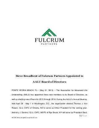 1 | P a g e
904.296.2563 press@fulcrumpartnersllc.com
Steve Broadbent of Fulcrum Partners Appointed to
AALU Board of Directors
PONTE VEDRA BEACH, FL-- (May 21, 2013) – The Association for Advanced Life
Underwriting (AALU) has appointed three new members to its Board of Directors, as
well as electing new officers for 2013 through 2014. During the AALU’s Annual Meeting,
held April 28 - May 1 in Washington, D.C., the organization elected Thomas J. Von
Riesen, CLU, ChFC of Omaha, NE to serve as AALU President for the coming year.
Anthony J. Domino, CLU, ChFC, MSFS of Rye Brook, NY will serve as President Elect,
 
