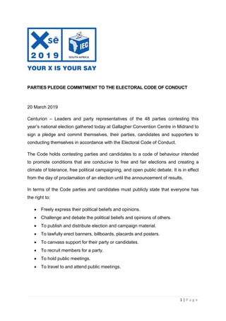 1 | P a g e
PARTIES PLEDGE COMMITMENT TO THE ELECTORAL CODE OF CONDUCT
20 March 2019
Centurion – Leaders and party representatives of the 48 parties contesting this
year’s national election gathered today at Gallagher Convention Centre in Midrand to
sign a pledge and commit themselves, their parties, candidates and supporters to
conducting themselves in accordance with the Electoral Code of Conduct.
The Code holds contesting parties and candidates to a code of behaviour intended
to promote conditions that are conducive to free and fair elections and creating a
climate of tolerance, free political campaigning, and open public debate. It is in effect
from the day of proclamation of an election until the announcement of results.
In terms of the Code parties and candidates must publicly state that everyone has
the right to:
 Freely express their political beliefs and opinions.
 Challenge and debate the political beliefs and opinions of others.
 To publish and distribute election and campaign material.
 To lawfully erect banners, billboards, placards and posters.
 To canvass support for their party or candidates.
 To recruit members for a party.
 To hold public meetings.
 To travel to and attend public meetings.
 