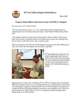 95th Civil Affairs Brigade Media Release
                                                                           May 4, 2011


     Property Book Officer looks back at time with 95th CA Brigade

By Leslie Ozawa, 95th CA Bde (A) PAO

“We were crammed in a space, 12 x 12, to support from scratch a brigade that was
supporting the war on terrorism during the surge,” Chief Warrant Officer Jimmy Plater
said.

“Two people couldn‟t fit in there with a filing cabinet,” Plater recalled. “Had to go in
there, one at a time. We did that about seven months, then we got a new building. How
did we make it work? Don‟t know. But we made it work.”

Plater recounted how the 95th Civil Affairs Brigade‟s property book office (PBO) got its
start, five months after the brigade was activated in Aug 2006.



                                                    95th CA Brigade Commander Col. Jay
                                                    Wolff congratulates Chief Warrant
                                                    Officer Jimmy Plater after presenting
                                                    him with a Meritorious Service Medal
                                                    on April 7 for his work while at the
                                                    brigade. 95th CA Bde PAO photo by L.
                                                    Ozawa




Beginning from a small office in Building 2815 in 2007 on Ardennes Street, the brigade
PBO has moved four times: east, across Bragg Boulevard, to a building that‟s still used to
store the brigade‟s equipment; then northwest, into one of Fort Bragg‟s last collection of
wooden World War II barracks buildings; then about a mile southeast in Feb. 2010 to its
present location at “Mod Village,” four rows of temporary modular buildings below
Butner Road, west of Reilly Road.
 