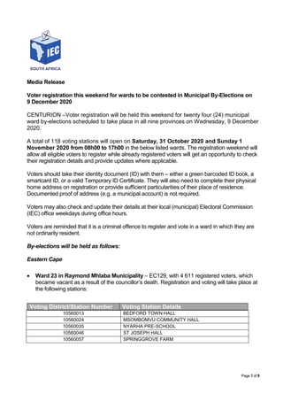 Page 1 of 9
Media Release
Voter registration this weekend for wards to be contested in Municipal By-Elections on
9 December 2020
CENTURION –Voter registration will be held this weekend for twenty four (24) municipal
ward by-elections scheduled to take place in all nine provinces on Wednesday, 9 December
2020.
A total of 118 voting stations will open on Saturday, 31 October 2020 and Sunday 1
November 2020 from 08h00 to 17h00 in the below listed wards. The registration weekend will
allow all eligible voters to register while already registered voters will get an opportunity to check
their registration details and provide updates where applicable.
Voters should take their identity document (ID) with them – either a green barcoded ID book, a
smartcard ID, or a valid Temporary ID Certificate. They will also need to complete their physical
home address on registration or provide sufficient particularities of their place of residence.
Documented proof of address (e.g. a municipal account) is not required.
Voters may also check and update their details at their local (municipal) Electoral Commission
(IEC) office weekdays during office hours.
Voters are reminded that it is a criminal offence to register and vote in a ward in which they are
not ordinarily resident.
By-elections will be held as follows:
Eastern Cape
 Ward 23 in Raymond Mhlaba Municipality – EC129, with 4 611 registered voters, which
became vacant as a result of the councillor’s death. Registration and voting will take place at
the following stations:
10560013 BEDFORD TOWN HALL
10560024 MSOMBOMVU COMMUNITY HALL
10560035 NYARHA PRE-SCHOOL
10560046 ST JOSEPH HALL
10560057 SPRINGGROVE FARM
Voting District/Station Number Voting Station Details
 