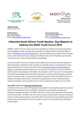  


NEWS RELEASE
Friday, July 23, 2010
 
Contact Harare:
                                                                 International Contact:
Miss Chipo Mataure                                               Fungai Alexander Mapondera
Cell: +263 912 402 617
                                                                 Cell: +41 797 400 345
Email: c.mataure@sadc-youthforum.org                             Email: f.mapondera@sadc-youthforum.org


  Influential South African Youth Speaker, Siya Mapoko to
            Address the SADC Youth Forum 2010
HARARE--- SADC Youth Forum today announces the participation by influential and renowned South African
youth, Siya Mapoko, founder of amongst other organizations, the Mapoko Research International (MRI) and
author of ‘Conversations with JSE Altx Entrepreneurs’. Siya will be addressing and closing the forum as a guest
of honor, which will be held in Harare, Zimbabwe at the Meikles Hotel on the 16th December under the theme,
‘Youth Empowerment: Striving for Responsibility and Sustainability’.


In line with the SADC Youth Forum’s endeavors to set a platform that truly caters for the youths aspirations in
attaining knowledge and direction towards responsible and sustainable solutions in self development, Fungai
Alexander Mapondera, the Founder and Executive Chair of Contemporary Indigenous Youth Development
(CIYDA), the organization behind the SADC Youth Forum 2010 said, “On behalf of my team and conference
partners I welcome the participation of Siya Mapoko. His participation couldn’t have come at a more appropriate
time as SADC youths grapple with trying to position themselves in society as contributors towards sustainable
economic development today”. Siya expressed his delight in being part to CIYDA and the SADC Youth Forum’s
endeavors at a regional level by saying, “I would like to congratulate those involved in working towards the
realization of the SADC Youth Forum 2010 and it is an honor to participate at the SADC Youth Forum 2010”.


About SADC Youth Forum (www.sadc-youthforum.org)
The SADC Youth Forum is a Non-Profit Organization whose platform is to bring together youths from across the
Southern Africa Development Community (SADC) in advocating for and developing sustainable youth
development strategies and initiatives. The SADC Youth Forum is driven by youth organizations and individuals
from the member states. The SADC Youth Forum with its consensus based principles, embraces the diversity of
youths and youth development entities in the Southern African Development Community (SADC) region but also
focuses on the common principles of unity and innovation in search of a common goal for youth development
across the region.
                                                       ### 
 