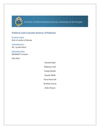 Political and economic history of Pakistan
Project topic
Role of media in Pakistan
Submitted to
Ms. Ayesha Hanif
Submitted by
BS(HONS)3rd
semester
2012-2016
Seemab Sajid
Mahanoor Saif
Farhad Sheikh
Zaynub Malik
Faiza Nawazish
Roobash Tazein
Zahra Naeem
 