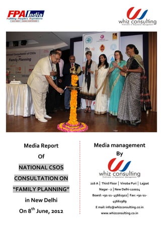 Media Report       Media management
                             By
          Of
 NATIONAL CSOS
CONSULTATION ON
                    216 A │ Third Floor │ Vinoba Puri │ Lajpat

“FAMILY PLANNING”         Nagar - 2 │New Delhi-110024
                     Board: +91-11- 45661922│ Fax: +91-11-
   in New Delhi                     45661989
                       E mail: info@whizconsulting.co.in
     th
 On 8 June, 2012           www.whizconsulting.co.in
 
