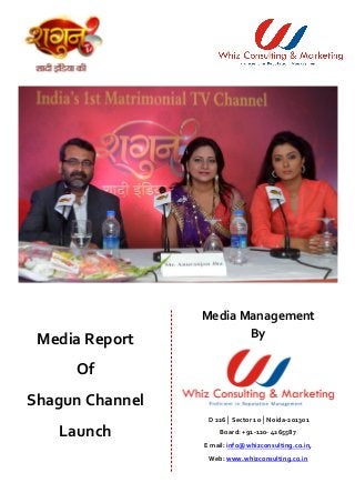 Media Report 
Of 
Shagun Channel 
Launch 
Media Management 
By 
D 226│ Sector 10 │Noida-201301 
Board: +91-120- 4265587 
E mail: info@whizconsulting.co.in, 
Web: www.whizconsulting.co.in 
 