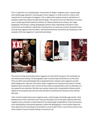 This is a report for my as media project. I have chosen to design a magazine cover, contents page
and a double page spread for a hip-hop genre music magazine. In order to do this, I had to some
research first in to this genre of magazine. This is called similar product research, and without it I
would be unable the produce the right kind of design. The reasons for this are that there are certain
rules in producing printed materials and these are called conventions for instance, the image,
typography, the locations, styling, photography (camera shots). Depending on the genre, these
conventions can be different. Specifically in hip-hop there are some very common conventions that
most hip-hop magazine seems to follow. I will demonstrate these conventions by showing you a few
examples of the key magazines I researched (see below).
The common things noticed about these magazines are that within this genre, the mastheads are
very bold and eye catching. The photographic style is mainly simple and all focus is on the artist.
There are often some dark backgrounds or graduated tones, however some magazine use plain
white backgrounds. Type wise, the colours used in magazines are mainly primary colours in simple
typefaces which are easy to read. In terms of how males are represented in cover or interviews, it is
very powerful and masculine. We often see muscles, tattoos and a strong fashion influence which
appeal to the young hip-hop consumer who will admire and follow their favourite artist and how
they look.
I then started out planning my own magazine cover, contents page and double page spread. I have
followed some of the conventions that I have just described (such as the bold masthead within the
magazine cover, and quite a creative layout for my double page spread).Where I have constructed a
more individual/less conventional approach is where the photography is more location based and
more about the artist recording his sound within a music studio? There is more of focus of the music
artist creative his sound instead of being a muscular pin up!
 