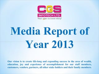 Media Report of
Year 2013
Our vision is to create life-long and expanding success in the area of wealth,
education, joy and experience of accomplishment for our staff members,
customers, vendors, partners, all other stake holders and their family members.
 