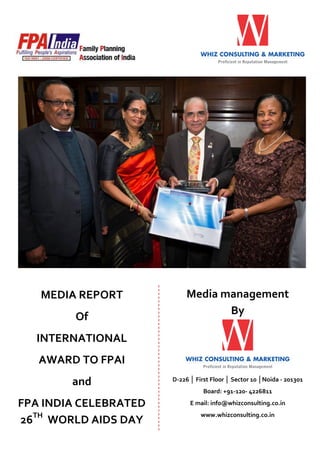 MEDIA REPORT
Of

Media management
By

INTERNATIONAL
AWARD TO FPAI
and

D-226 │ First Floor │ Sector 10 │Noida - 201301
Board: +91-120- 4226811

FPA INDIA CELEBRATED
26TH WORLD AIDS DAY

E mail: info@whizconsulting.co.in
www.whizconsulting.co.in

 