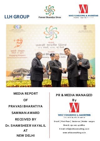 LLH GROUP

MEDIA REPORT
OF

PR & MEDIA MANAGED
By

PRAVASI BHARATIYA
SAMMAN AWARD
RECEIVED BY
Dr. SHAMSHEER VAYALIL
AT
NEW DELHI

D-226 │ First Floor │ Sector 10 │Noida - 201301
Board: +91-120- 4226811
E mail: info@whizconsulting.co.in
www.whizconsulting.co.in

 