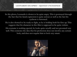 In this photo, Leonardo is shown to be quite angry. This is portrayed through
the fact that his facial expression is quite serious as well as the fact his
eyebrow is furrowed.
He is also showed to be ready to fight, as he is holding both his fists up. This
suggests that his character in this film is supposed to be quite violent.
His costume is nothing special, he looks quite scruffy and not groomed very
well. This connotes the idea that his profession does not involve any certain
look, and does not require him to look very smart.
LEONARDO DICAPRIO – DJANGO UNCHAINED
 