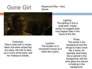 Gone Girl Rosamund Pike – Amy
Dunne
Costumes:
Pike is seen with a simple
black and white striped top
at a party. Her hair is done
up in a bun at the back, and
her makeup is simple.
Location:
The location is in
someone’s house as it
looks like a party.
Lighting:
The lighting in this is
quite dark, maybe
using it to suggest what
may happen later in the
future of the film.
Props:
The extras in the
background and the
things to make it look
like a home, for
example what looks
like a cabinet in the
background, and the
wine glass the woman
is holding in the
background.
 