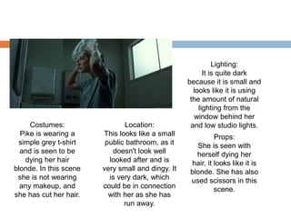 Costumes:
Pike is wearing a
simple grey t-shirt
and is seen to be
dying her hair
blonde. In this scene
she is not wearing
any makeup, and
she has cut her hair.
Location:
This looks like a small
public bathroom, as it
doesn't look well
looked after and is
very small and dingy. It
is very dark, which
could be in connection
with her as she has
run away.
Lighting:
It is quite dark
because it is small and
looks like it is using
the amount of natural
lighting from the
window behind her
and low studio lights.
Props:
She is seen with
herself dying her
hair, it looks like it is
blonde. She has also
used scissors in this
scene.
 