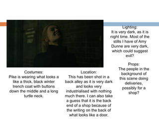 Costumes:
Pike is wearing what looks a
like a thick, black winter
trench coat with buttons
down the middle and a long
turtle neck.
Location:
This has been shot in a
back alley as it is very dark
and looks very
industrialised with nothing
much there. I can also take
a guess that it is the back
end of a shop because of
the writing on the back of
what looks like a door.
Lighting:
It is very dark, as it is
night time. Most of the
stills I have of Amy
Dunne are very dark,
which could suggest
evil?
Props:
The people in the
background of
this scene doing
deliveries,
possibly for a
shop?
 