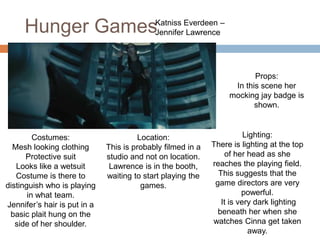 Hunger GamesKatniss Everdeen –
Jennifer Lawrence
Costumes:
Mesh looking clothing
Protective suit
Looks like a wetsuit
Costume is there to
distinguish who is playing
in what team.
Jennifer’s hair is put in a
basic plait hung on the
side of her shoulder.
Location:
This is probably filmed in a
studio and not on location.
Lawrence is in the booth,
waiting to start playing the
games.
Lighting:
There is lighting at the top
of her head as she
reaches the playing field.
This suggests that the
game directors are very
powerful.
It is very dark lighting
beneath her when she
watches Cinna get taken
away.
Props:
In this scene her
mocking jay badge is
shown.
 