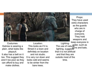 Costumes:
Katniss is wearing a
plain, what looks like
playsuit.
It also has a belt on it
too. This suggest they
aren’t too poor as they
can afford to buy and
make clothes.
Location:
This looks as if it is
filmed in a town and
definitely on location
and not studio.
It is very run down and
looks cold and seems
to be winter from the
bare trees.
Lighting:
The use of natural
lighting, suggests
that it is not artificial
and that they are
outside most of the
time.
Props:
They have used
extra characters
as the guards
who are in
charge of
everyone.
They hold
weapons and
keep everyone in
order, such as
guns and bats.
 