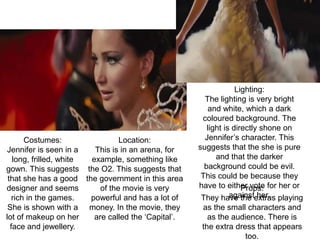 Costumes:
Jennifer is seen in a
long, frilled, white
gown. This suggests
that she has a good
designer and seems
rich in the games.
She is shown with a
lot of makeup on her
face and jewellery.
Location:
This is in an arena, for
example, something like
the O2. This suggests that
the government in this area
of the movie is very
powerful and has a lot of
money. In the movie, they
are called the ‘Capital’.
Lighting:
The lighting is very bright
and white, which a dark
coloured background. The
light is directly shone on
Jennifer’s character. This
suggests that the she is pure
and that the darker
background could be evil.
This could be because they
have to either vote for her or
against her.
Props:
They have the extras playing
as the small characters and
as the audience. There is
the extra dress that appears
too.
 