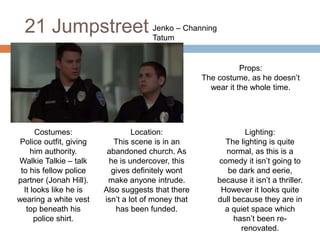 21 Jumpstreet Jenko – Channing
Tatum
Costumes:
Police outfit, giving
him authority.
Walkie Talkie – talk
to his fellow police
partner (Jonah Hill).
It looks like he is
wearing a white vest
top beneath his
police shirt.
Location:
This scene is in an
abandoned church. As
he is undercover, this
gives definitely wont
make anyone intrude.
Also suggests that there
isn’t a lot of money that
has been funded.
Lighting:
The lighting is quite
normal, as this is a
comedy it isn’t going to
be dark and eerie,
because it isn’t a thriller.
However it looks quite
dull because they are in
a quiet space which
hasn’t been re-
renovated.
Props:
The costume, as he doesn’t
wear it the whole time.
 