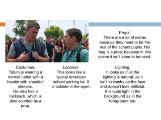 Costumes:
Tatum is wearing a
normal t-shirt with a
hoodie with shoulder
sleeves.
He also has a
rucksack, which is
also counted as a
prop.
Location:
This looks like a
typical American
school parking lot. It
is outside in the open.
Lighting:
It looks as if all the
lighting is natural, as it
isn’t to washy on the face
and doesn’t look artificial.
It is quite light in the
background as in the
foreground too.
Props:
There are a lot of extras
because they need to be the
rest of the school pupils. His
bag is a prop, because in this
scene it isn’t seen to be used.
 