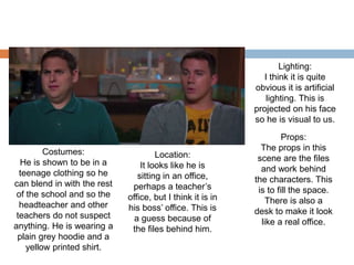 Costumes:
He is shown to be in a
teenage clothing so he
can blend in with the rest
of the school and so the
headteacher and other
teachers do not suspect
anything. He is wearing a
plain grey hoodie and a
yellow printed shirt.
Location:
It looks like he is
sitting in an office,
perhaps a teacher’s
office, but I think it is in
his boss’ office. This is
a guess because of
the files behind him.
Lighting:
I think it is quite
obvious it is artificial
lighting. This is
projected on his face
so he is visual to us.
Props:
The props in this
scene are the files
and work behind
the characters. This
is to fill the space.
There is also a
desk to make it look
like a real office.
 