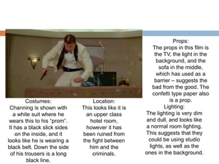 Costumes:
Channing is shown with
a white suit where he
wears this to his “prom”.
It has a black slick sides
on the inside, and it
looks like he is wearing a
black belt. Down the side
of his trousers is a long
black line.
Location:
This looks like it is
an upper class
hotel room,
however it has
been ruined from
the fight between
him and the
criminals.
Lighting:
The lighting is very dim
and dull, and looks like
a normal room lighting.
This suggests that they
could be using studio
lights, as well as the
ones in the background.
Props:
The props in this film is
the TV, the light in the
background, and the
sofa in the middle,
which has used as a
barrier – suggests the
bad from the good. The
confetti type paper also
is a prop.
 